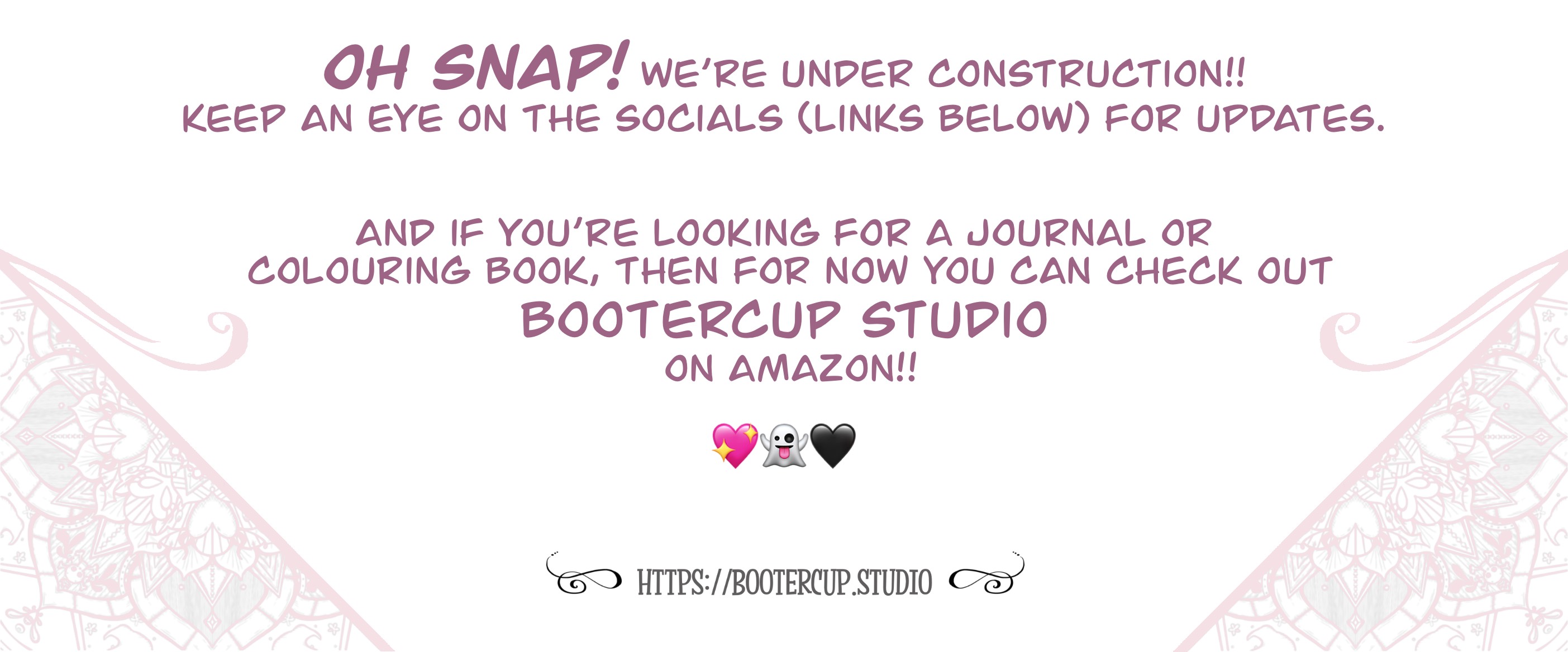 Image reads: Oh snap! We're under construction!! Keep an eye on the socials (links below) for updates. And if you're looking for a journal or colouring book, then for now you can check out Bootercup Studio on amazon!! pink heart with yellow glitter sparkles emoji, ghost emoji, black heart emoji, then final line reads: https://bootercup.studio
